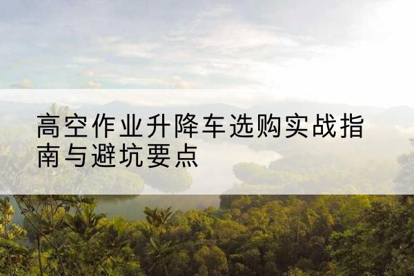邻水升降车怎么选-高空作业升降车选购实战指南与避坑要点