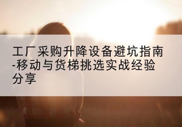 邻水移动式升降机怎么选-工厂采购升降设备避坑指南-移动与货梯挑选实战经验分享