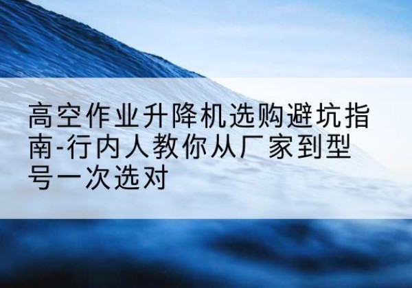 邻水升降平台厂家-高空作业升降机选购避坑指南-行内人教你从厂家到型号一次选对