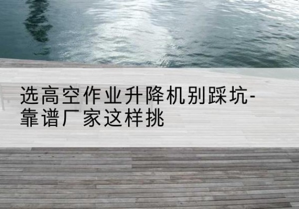 邻水剪叉式升降机厂家-选高空作业升降机别踩坑-靠谱厂家这样挑