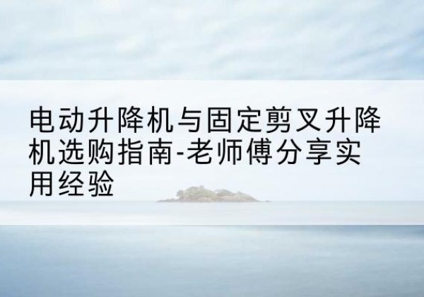 邻水电动升降机怎么选-电动升降机与固定剪叉升降机选购指南-老师傅分享实用经验